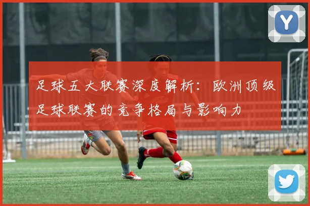 足球五大联赛深度解析:欧洲顶级足球联赛的竞争格局与影响力