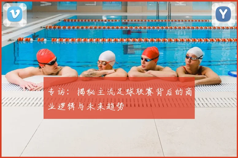 专访:揭秘主流足球联赛背后的商业逻辑与未来趋势