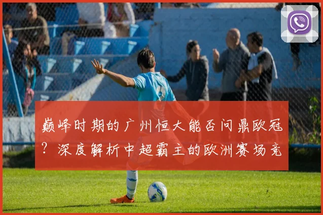 巅峰时期的广州恒大能否问鼎欧冠?深度解析中超霸主的欧洲赛场竞争力