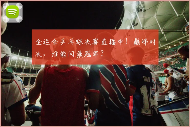 全运会乒乓球决赛直播中!巅峰对决,谁能问鼎冠军?