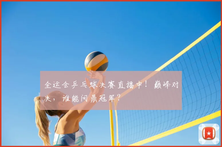 全运会乒乓球决赛直播中!巅峰对决,谁能问鼎冠军?