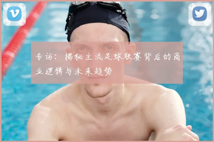 专访:揭秘主流足球联赛背后的商业逻辑与未来趋势
