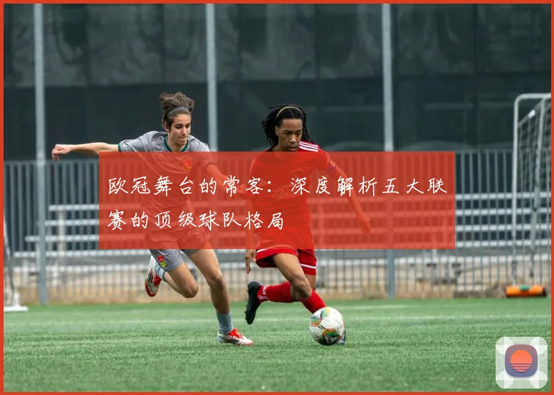 欧冠舞台的常客:深度解析五大联赛的顶级球队格局